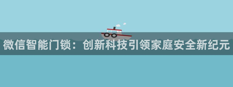 开丰娱乐主管：微信智能门锁：创新科技引领家庭安全新纪元